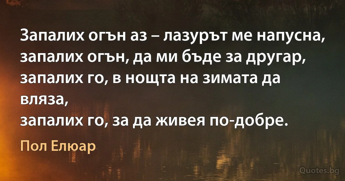 Запалих огън аз – лазурът ме напусна,
запалих огън, да ми бъде за другар,
запалих го, в нощта на зимата да вляза,
запалих го, за да живея по-добре. (Пол Елюар)