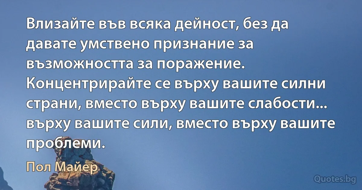 Влизайте във всяка дейност, без да давате умствено признание за възможността за поражение. Концентрирайте се върху вашите силни страни, вместо върху вашите слабости... върху вашите сили, вместо върху вашите проблеми. (Пол Майер)