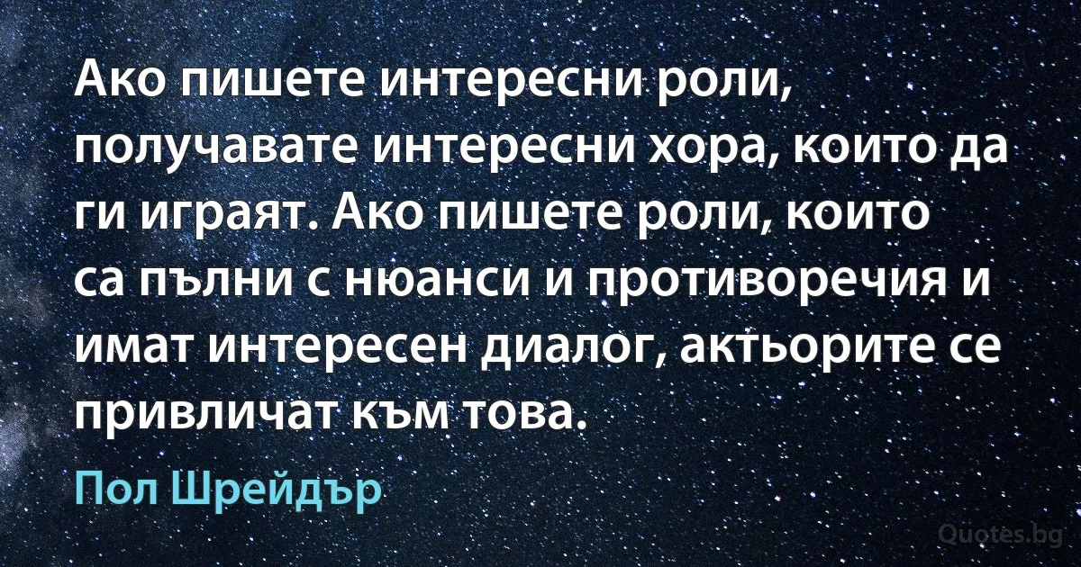 Ако пишете интересни роли, получавате интересни хора, които да ги играят. Ако пишете роли, които са пълни с нюанси и противоречия и имат интересен диалог, актьорите се привличат към това. (Пол Шрейдър)