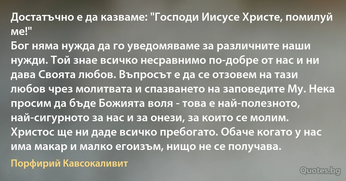 Достатъчно е да казваме: "Господи Иисусе Христе, помилуй ме!" 
Бог няма нужда да го уведомяваме за различните наши нужди. Той знае всичко несравнимо по-добре от нас и ни дава Своята любов. Въпросът е да се отзовем на тази любов чрез молитвата и спазването на заповедите Му. Нека просим да бъде Божията воля - това е най-полезното, най-сигурното за нас и за онези, за които се молим. Христос ще ни даде всичко пребогато. Обаче когато у нас има макар и малко егоизъм, нищо не се получава. (Порфирий Кавсокаливит)