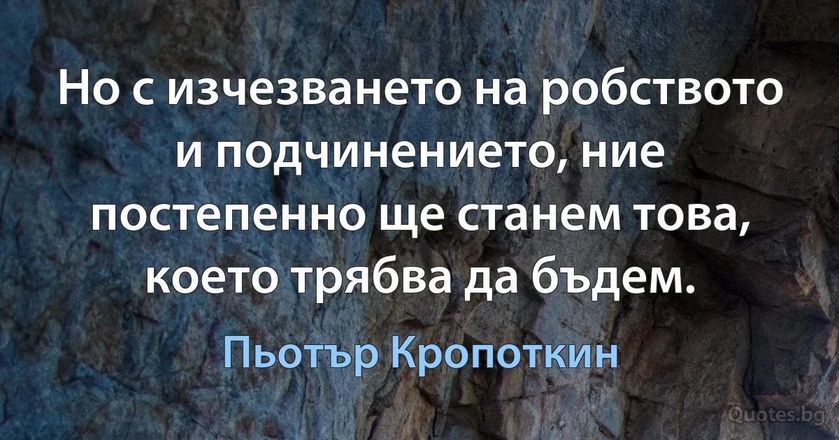 Но с изчезването на робството и подчинението, ние постепенно ще станем това, което трябва да бъдем. (Пьотър Кропоткин)