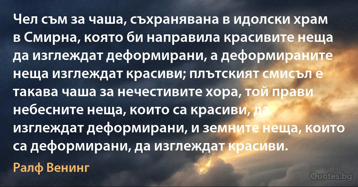 Чел съм за чаша, съхранявана в идолски храм в Смирна, която би направила красивите неща да изглеждат деформирани, а деформираните неща изглеждат красиви; плътският смисъл е такава чаша за нечестивите хора, той прави небесните неща, които са красиви, да изглеждат деформирани, и земните неща, които са деформирани, да изглеждат красиви. (Ралф Венинг)