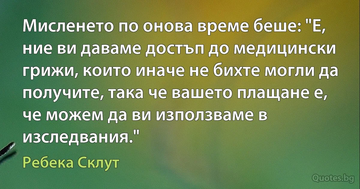 Мисленето по онова време беше: "Е, ние ви даваме достъп до медицински грижи, които иначе не бихте могли да получите, така че вашето плащане е, че можем да ви използваме в изследвания." (Ребека Склут)