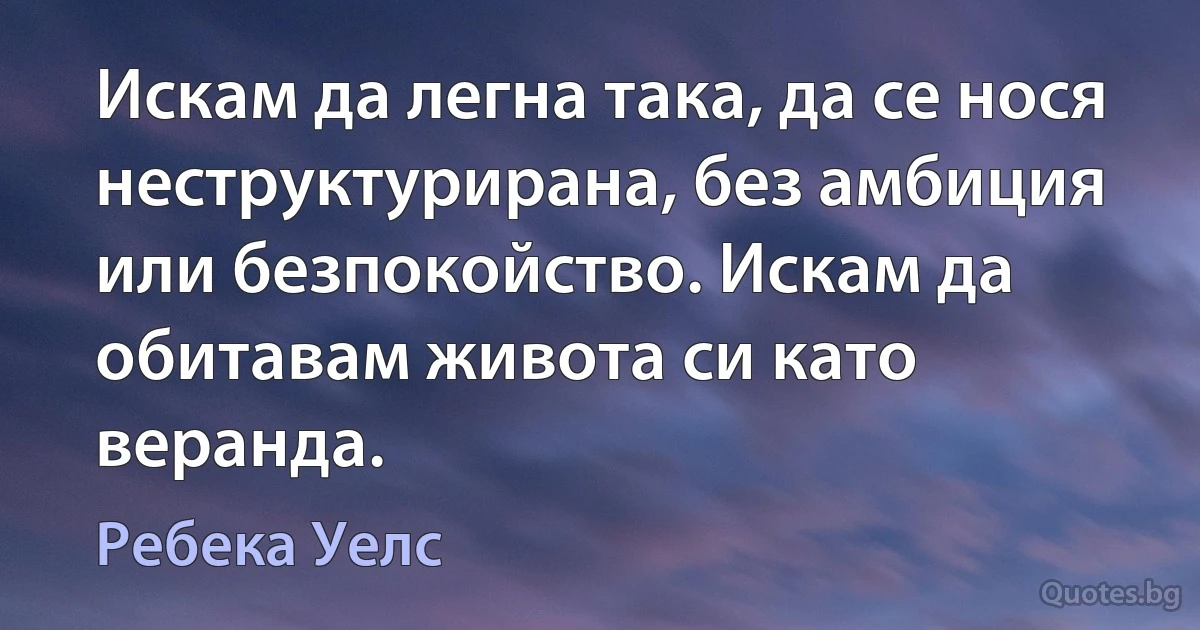 Искам да легна така, да се нося неструктурирана, без амбиция или безпокойство. Искам да обитавам живота си като веранда. (Ребека Уелс)