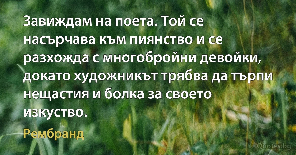 Завиждам на поета. Той се насърчава към пиянство и се разхожда с многобройни девойки, докато художникът трябва да търпи нещастия и болка за своето изкуство. (Рембранд)