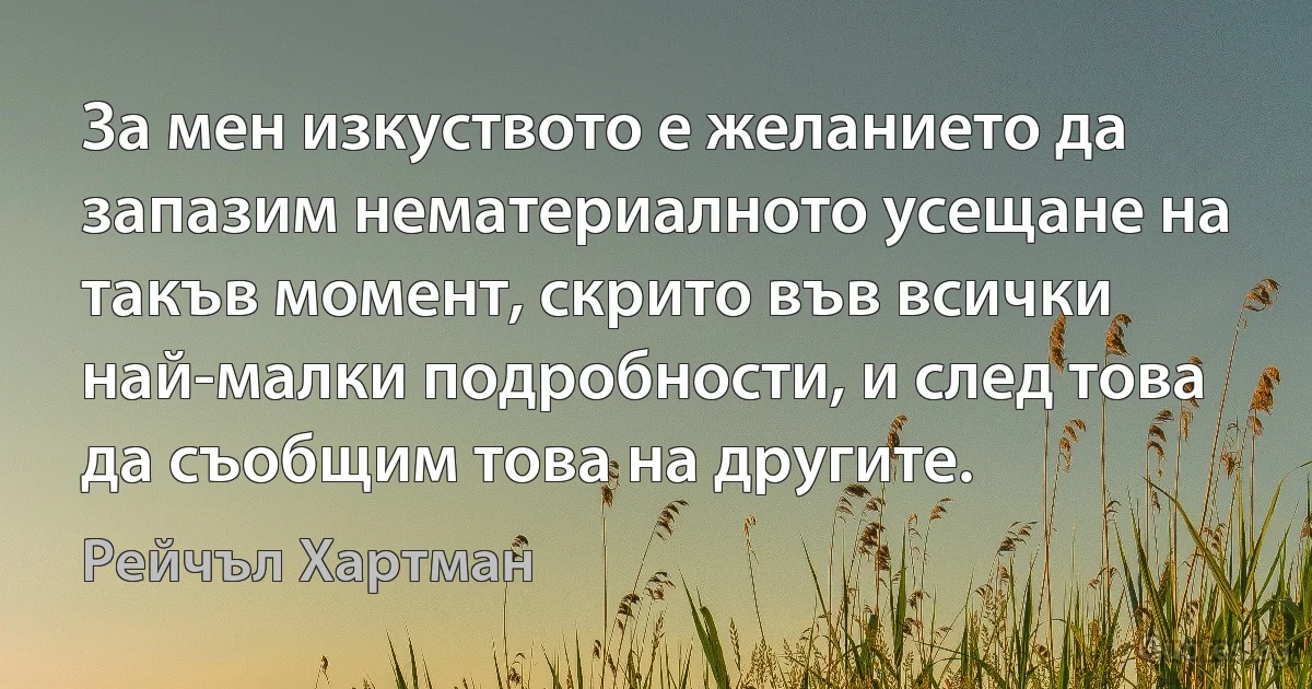 За мен изкуството е желанието да запазим нематериалното усещане на такъв момент, скрито във всички най-малки подробности, и след това да съобщим това на другите. (Рейчъл Хартман)