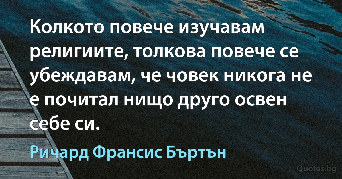 Колкото повече изучавам религиите, толкова повече се убеждавам, че човек никога не е почитал нищо друго освен себе си. (Ричард Франсис Бъртън)