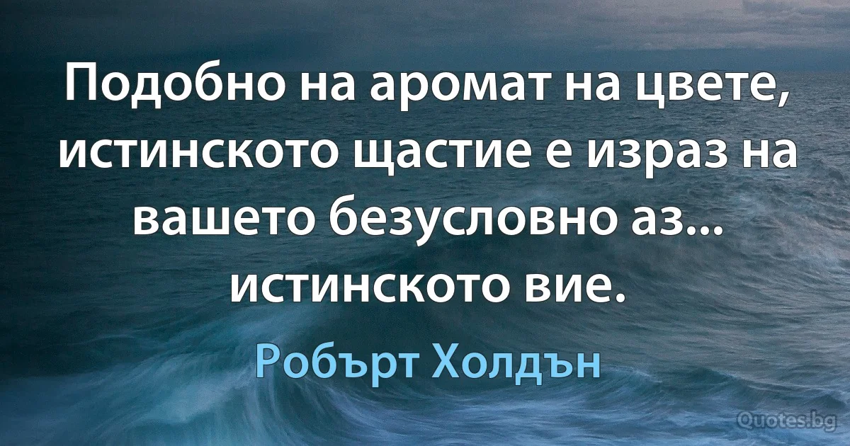 Подобно на аромат на цвете, истинското щастие е израз на вашето безусловно аз... истинското вие. (Робърт Холдън)