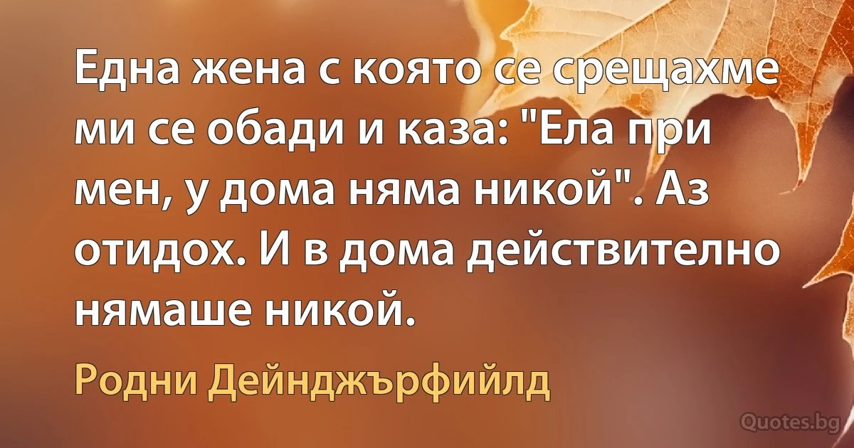 Една жена с която се срещахме ми се обади и каза: "Ела при мен, у дома няма никой". Аз отидох. И в дома действително нямаше никой. (Родни Дейнджърфийлд)