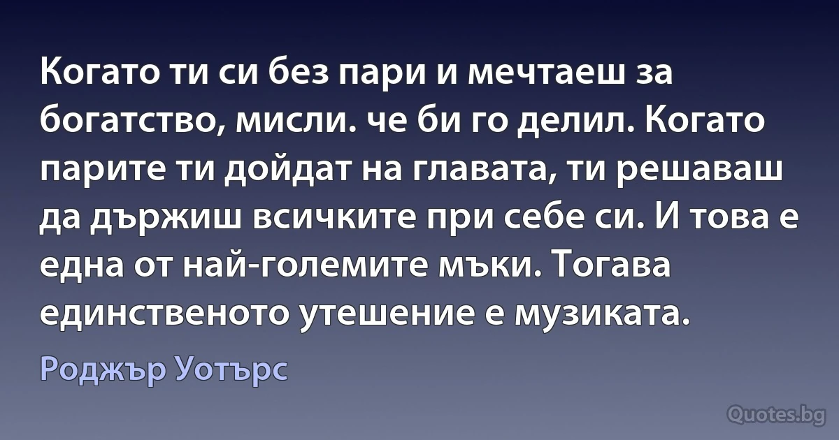 Когато ти си без пари и мечтаеш за богатство, мисли. че би го делил. Когато парите ти дойдат на главата, ти решаваш да държиш всичките при себе си. И това е една от най-големите мъки. Тогава единственото утешение е музиката. (Роджър Уотърс)