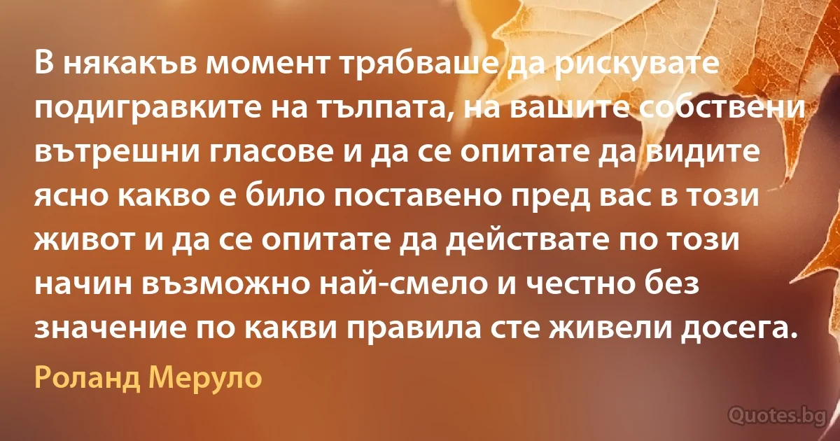 В някакъв момент трябваше да рискувате подигравките на тълпата, на вашите собствени вътрешни гласове и да се опитате да видите ясно какво е било поставено пред вас в този живот и да се опитате да действате по този начин възможно най-смело и честно без значение по какви правила сте живели досега. (Роланд Меруло)