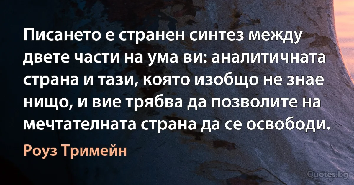 Писането е странен синтез между двете части на ума ви: аналитичната страна и тази, която изобщо не знае нищо, и вие трябва да позволите на мечтателната страна да се освободи. (Роуз Тримейн)