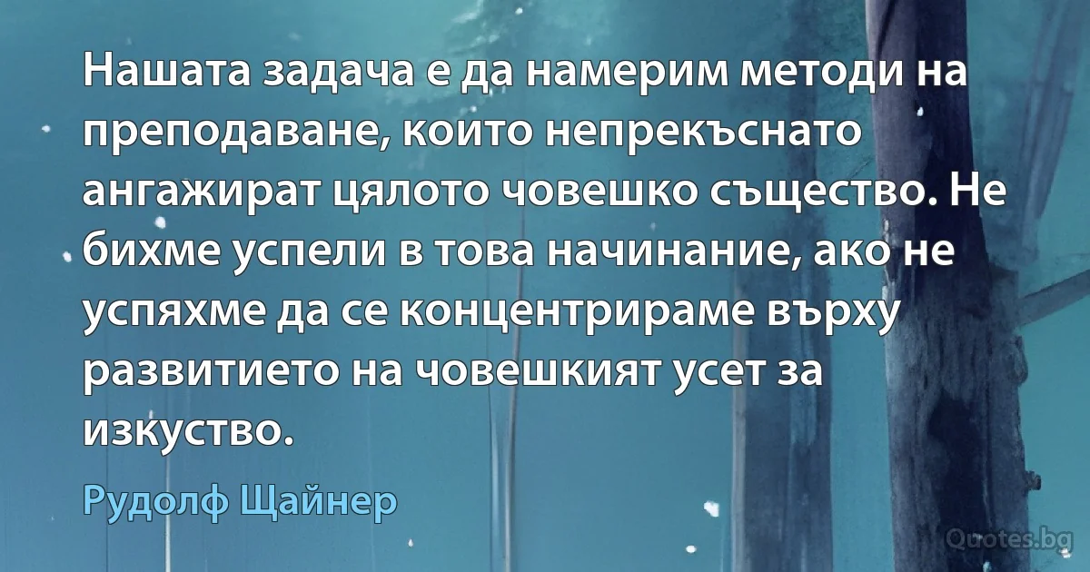 Нашата задача е да намерим методи на преподаване, които непрекъснато ангажират цялото човешко същество. Не бихме успели в това начинание, ако не успяхме да се концентрираме върху развитието на човешкият усет за изкуство. (Рудолф Щайнер)