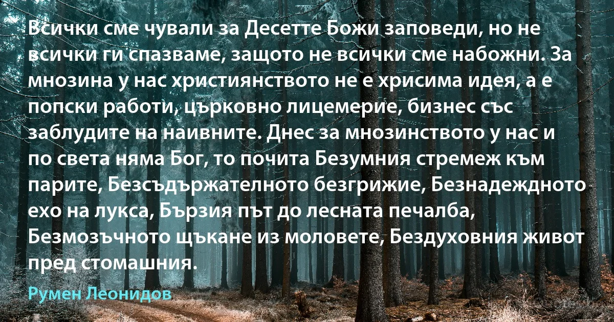 Всички сме чували за Десетте Божи заповеди, но не всички ги спазваме, защото не всички сме набожни. За мнозина у нас християнството не е хрисима идея, а е попски работи, църковно лицемерие, бизнес със заблудите на наивните. Днес за мнозинството у нас и по света няма Бог, то почита Безумния стремеж към парите, Безсъдържателното безгрижие, Безнадеждното ехо на лукса, Бързия път до лесната печалба, Безмозъчното щъкане из моловете, Бездуховния живот пред стомашния. (Румен Леонидов)