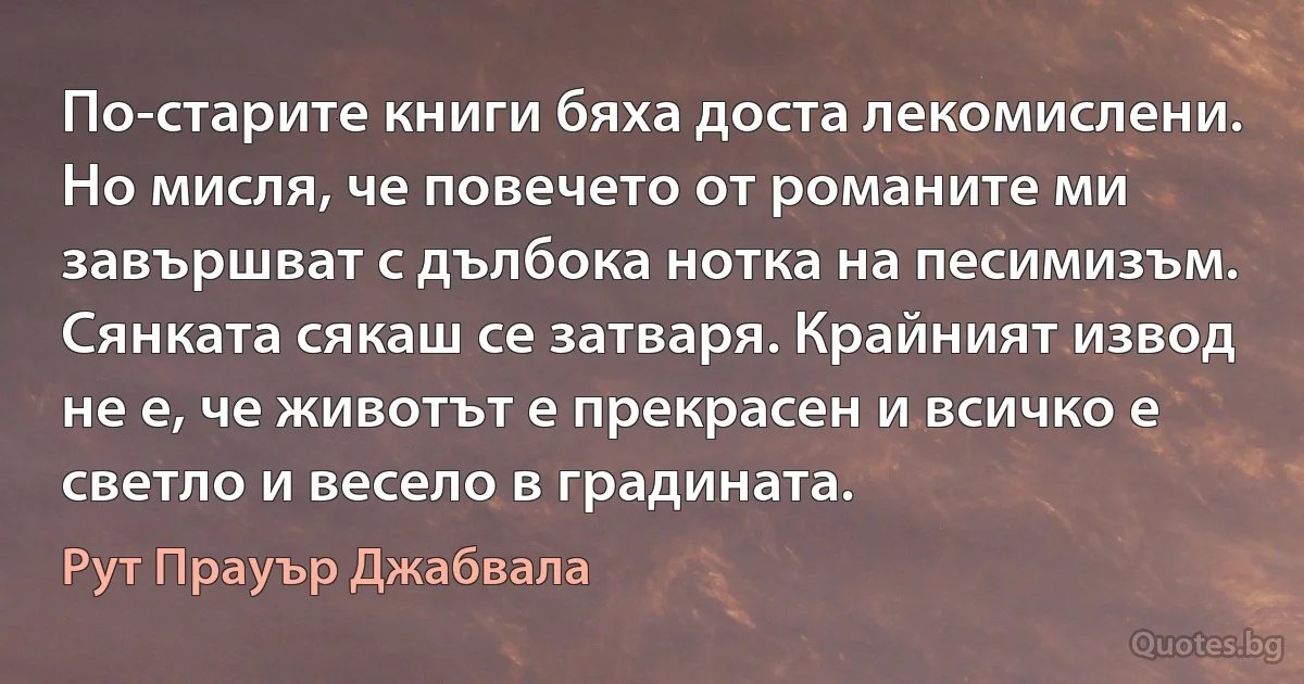 По-старите книги бяха доста лекомислени. Но мисля, че повечето от романите ми завършват с дълбока нотка на песимизъм. Сянката сякаш се затваря. Крайният извод не е, че животът е прекрасен и всичко е светло и весело в градината. (Рут Прауър Джабвала)