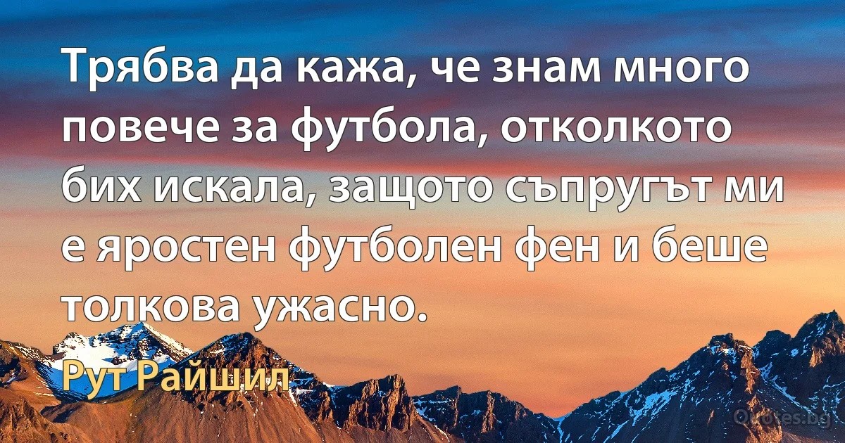 Трябва да кажа, че знам много повече за футбола, отколкото бих искала, защото съпругът ми е яростен футболен фен и беше толкова ужасно. (Рут Райшил)