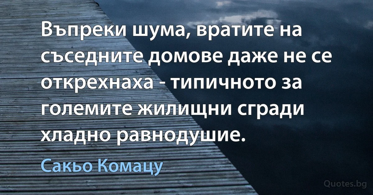 Въпреки шума, вратите на съседните домове даже не се открехнаха - типичното за големите жилищни сгради хладно равнодушие. (Сакьо Комацу)