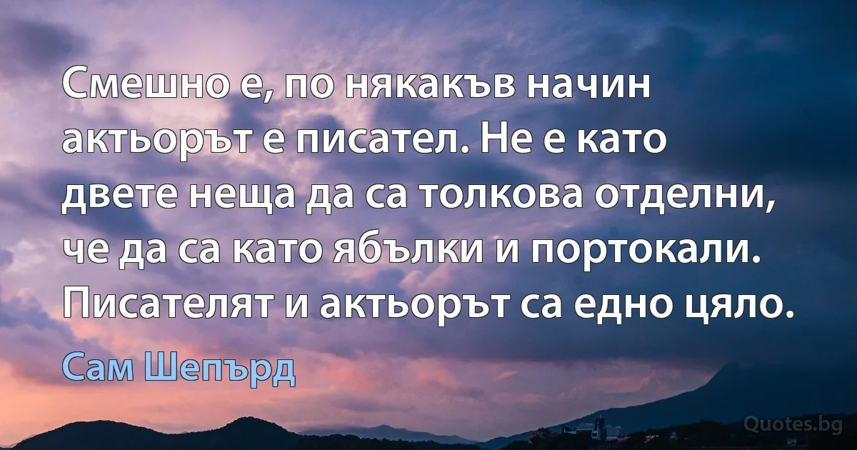 Смешно е, по някакъв начин актьорът е писател. Не е като двете неща да са толкова отделни, че да са като ябълки и портокали. Писателят и актьорът са едно цяло. (Сам Шепърд)