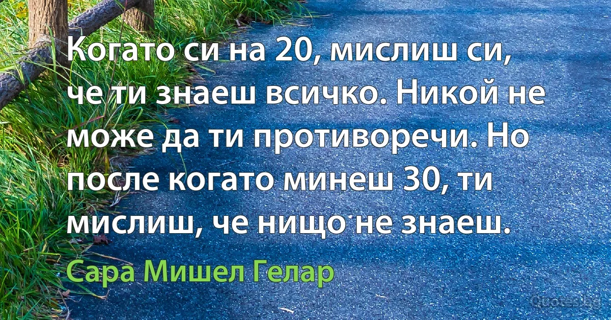 Когато си на 20, мислиш си, че ти знаеш всичко. Никой не може да ти противоречи. Но после когато минеш 30, ти мислиш, че нищо не знаеш. (Сара Мишел Гелар)