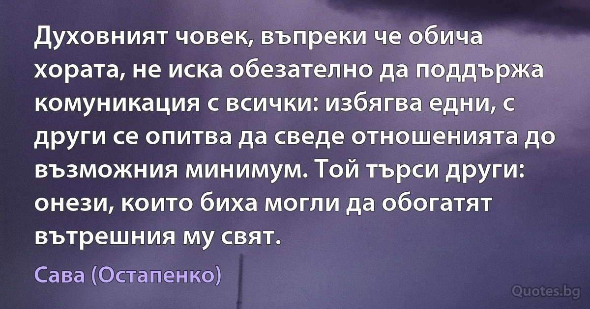 Духовният човек, въпреки че обича хората, не иска обезателно да поддържа комуникация с всички: избягва едни, с други се опитва да сведе отношенията до възможния минимум. Той търси други: онези, които биха могли да обогатят вътрешния му свят. (Сава (Остапенко))