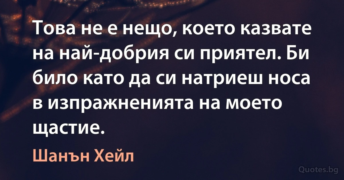 Това не е нещо, което казвате на най-добрия си приятел. Би било като да си натриеш носа в изпражненията на моето щастие. (Шанън Хейл)