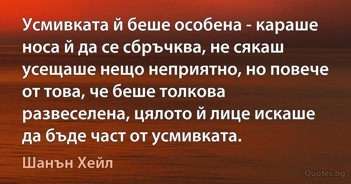 Усмивката й беше особена - караше носа й да се сбръчква, не сякаш усещаше нещо неприятно, но повече от това, че беше толкова развеселена, цялото й лице искаше да бъде част от усмивката. (Шанън Хейл)