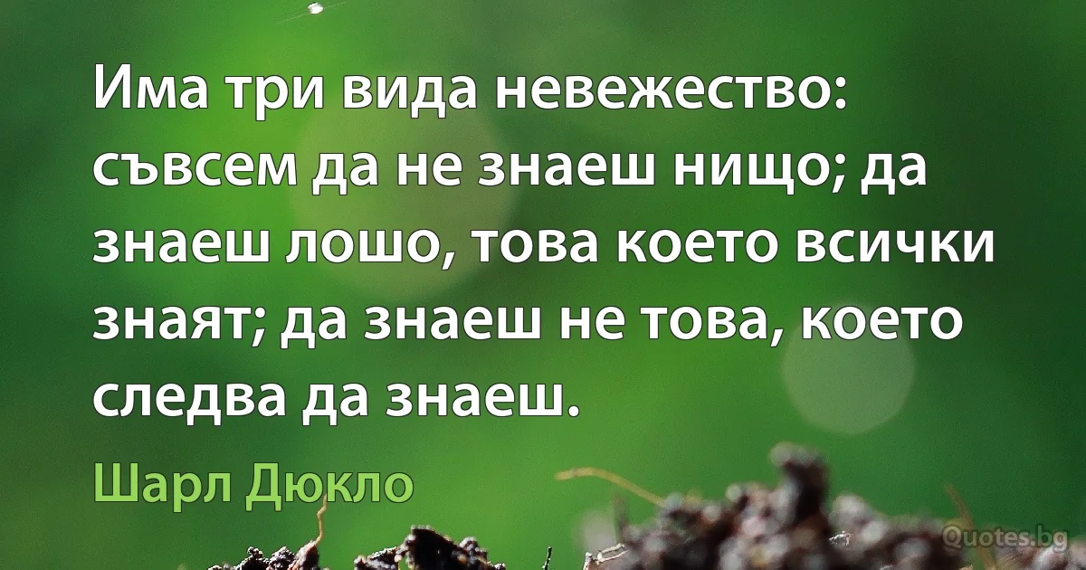 Има три вида невежество: съвсем да не знаеш нищо; да знаеш лошо, това което всички знаят; да знаеш не това, което следва да знаеш. (Шарл Дюкло)