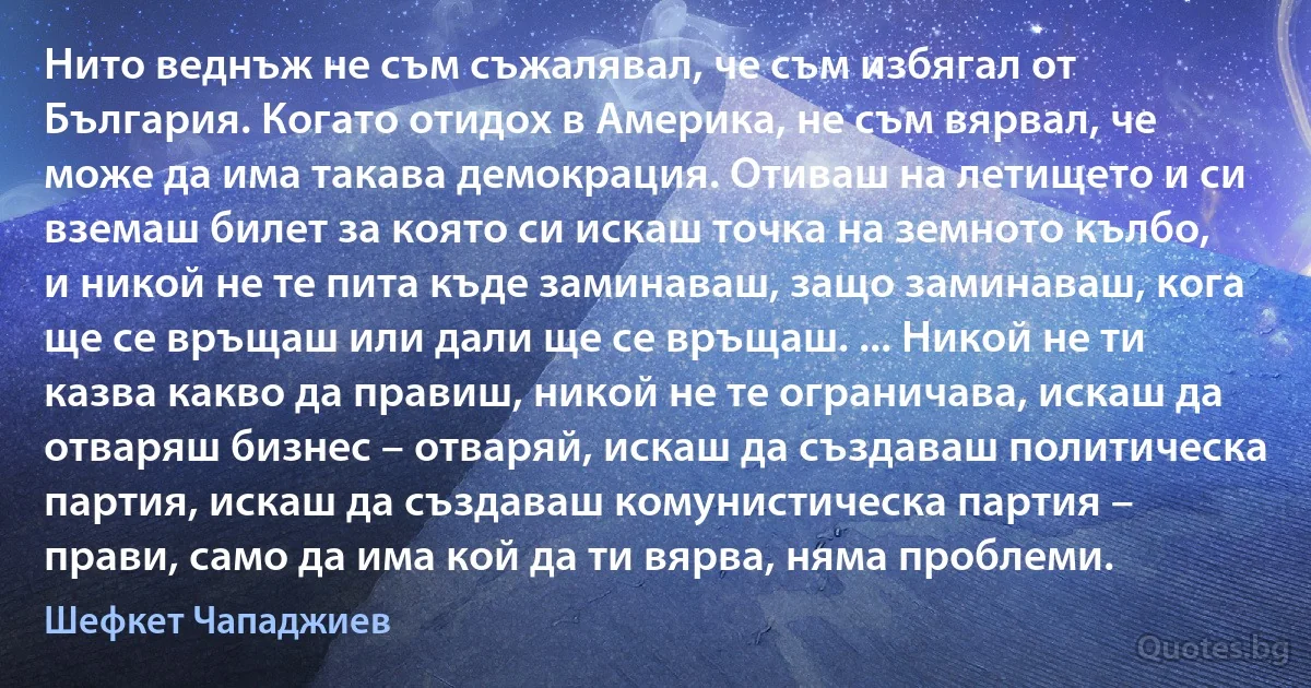 Нито веднъж не съм съжалявал, че съм избягал от България. Когато отидох в Америка, не съм вярвал, че може да има такава демокрация. Отиваш на летището и си вземаш билет за която си искаш точка на земното кълбо, и никой не те пита къде заминаваш, защо заминаваш, кога ще се връщаш или дали ще се връщаш. ... Никой не ти казва какво да правиш, никой не те ограничава, искаш да отваряш бизнес – отваряй, искаш да създаваш политическа партия, искаш да създаваш комунистическа партия – прави, само да има кой да ти вярва, няма проблеми. (Шефкет Чападжиев)