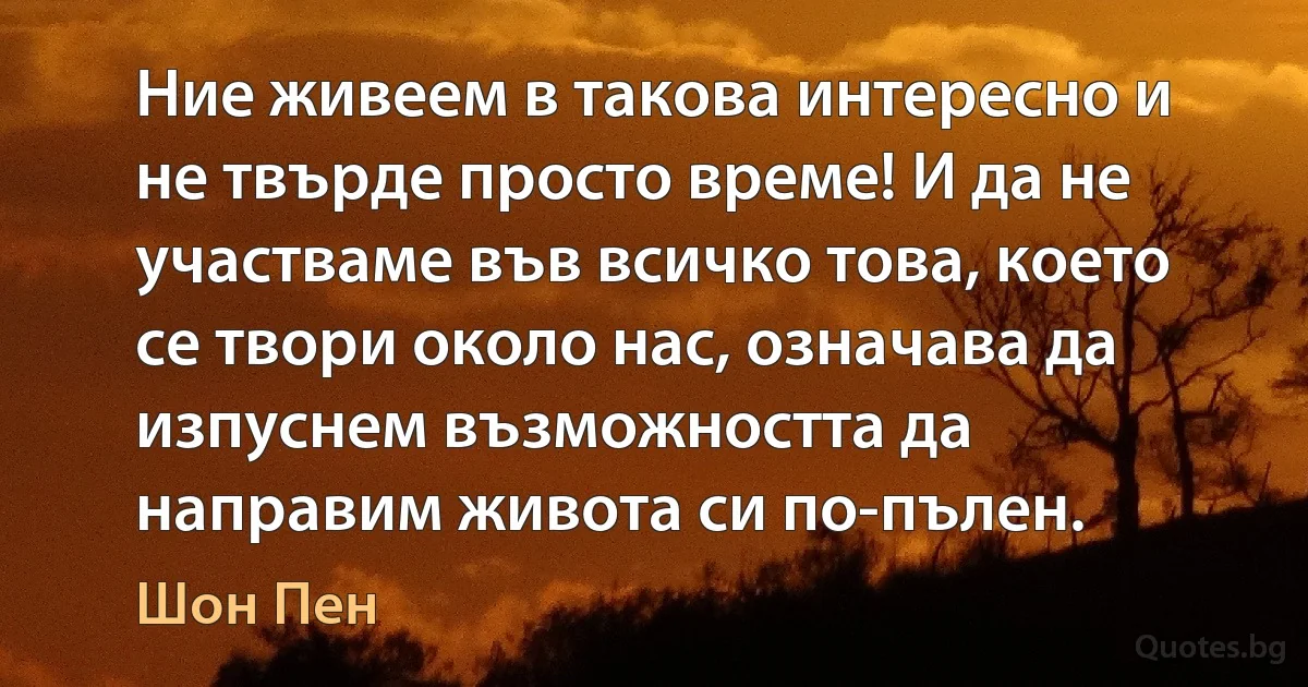 Ние живеем в такова интересно и не твърде просто време! И да не участваме във всичко това, което се твори около нас, означава да изпуснем възможността да направим живота си по-пълен. (Шон Пен)