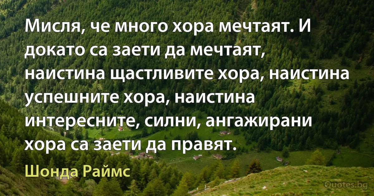 Мисля, че много хора мечтаят. И докато са заети да мечтаят, наистина щастливите хора, наистина успешните хора, наистина интересните, силни, ангажирани хора са заети да правят. (Шонда Раймс)