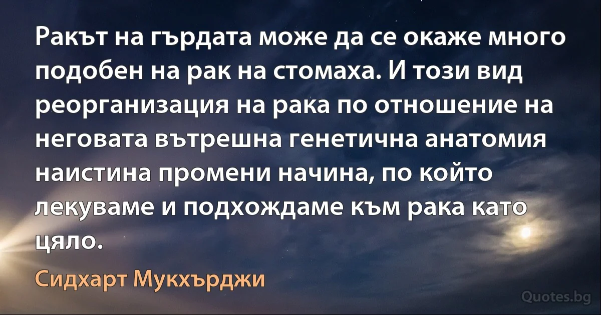 Ракът на гърдата може да се окаже много подобен на рак на стомаха. И този вид реорганизация на рака по отношение на неговата вътрешна генетична анатомия наистина промени начина, по който лекуваме и подхождаме към рака като цяло. (Сидхарт Мукхърджи)