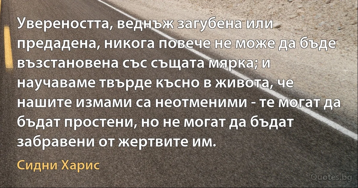 Увереността, веднъж загубена или предадена, никога повече не може да бъде възстановена със същата мярка; и научаваме твърде късно в живота, че нашите измами са неотменими - те могат да бъдат простени, но не могат да бъдат забравени от жертвите им. (Сидни Харис)