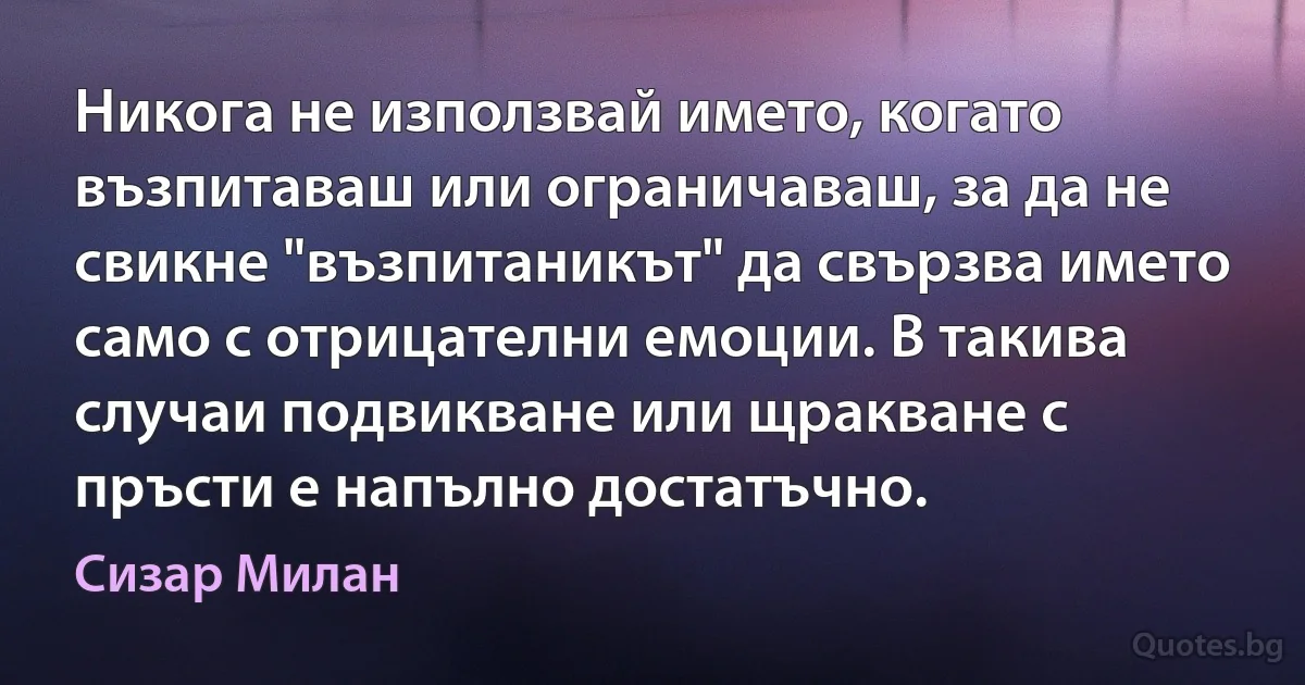 Никога не използвай името, когато възпитаваш или ограничаваш, за да не свикне "възпитаникът" да свързва името само с отрицателни емоции. В такива случаи подвикване или щракване с пръсти е напълно достатъчно. (Сизар Милан)