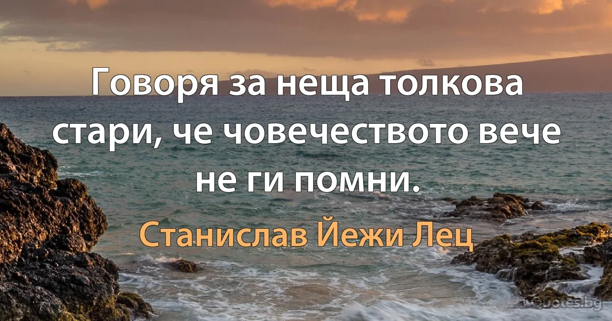 Говоря за неща толкова стари, че човечеството вече не ги помни. (Станислав Йежи Лец)