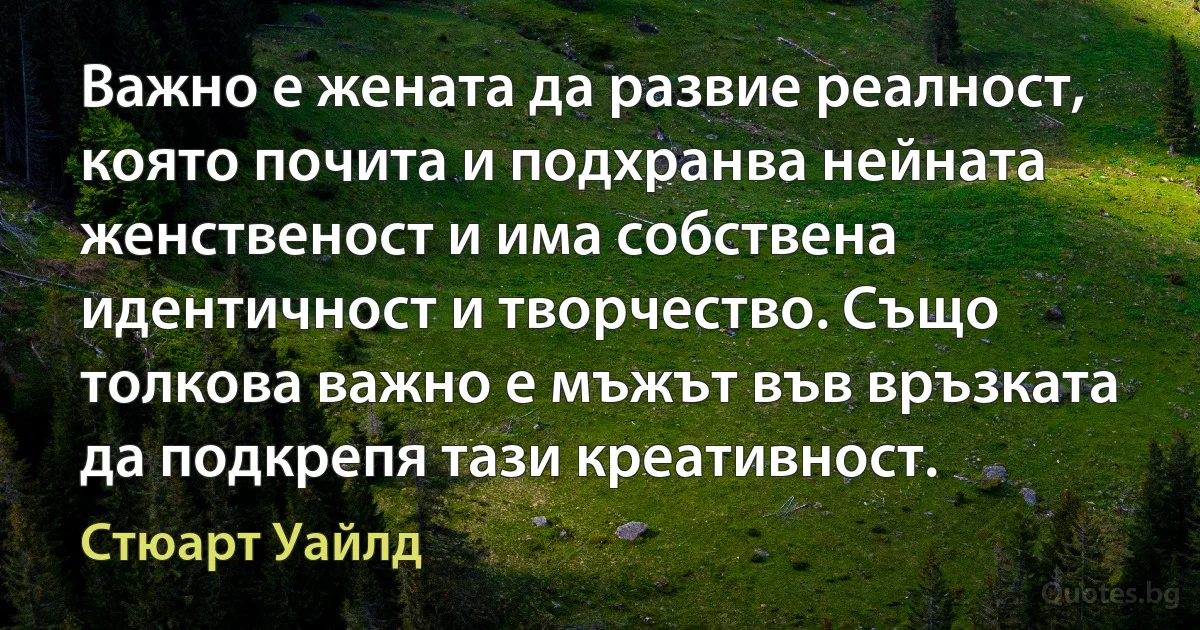 Важно е жената да развие реалност, която почита и подхранва нейната женственост и има собствена идентичност и творчество. Също толкова важно е мъжът във връзката да подкрепя тази креативност. (Стюарт Уайлд)