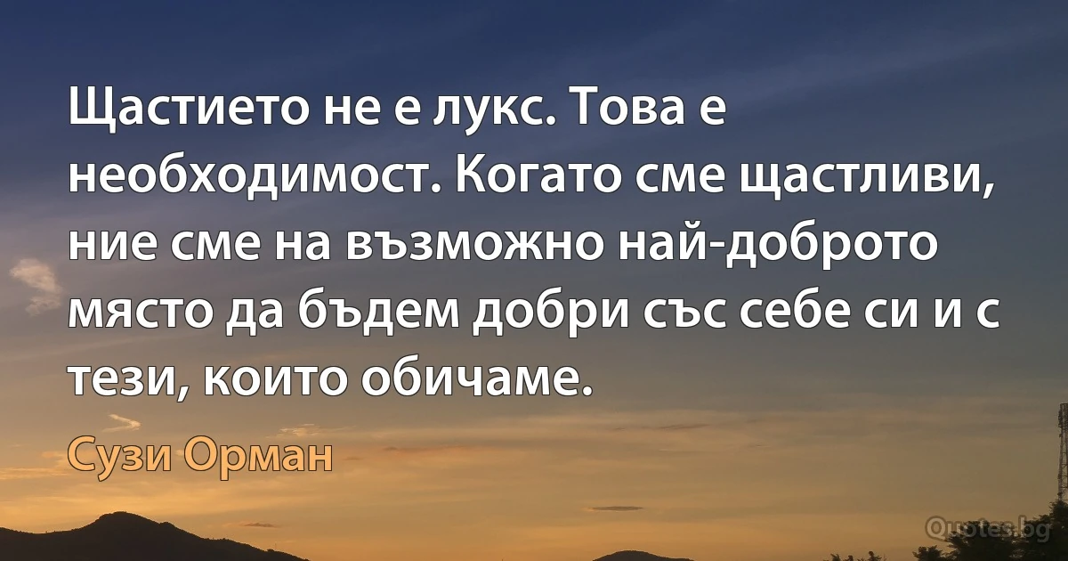 Щастието не е лукс. Това е необходимост. Когато сме щастливи, ние сме на възможно най-доброто място да бъдем добри със себе си и с тези, които обичаме. (Сузи Орман)