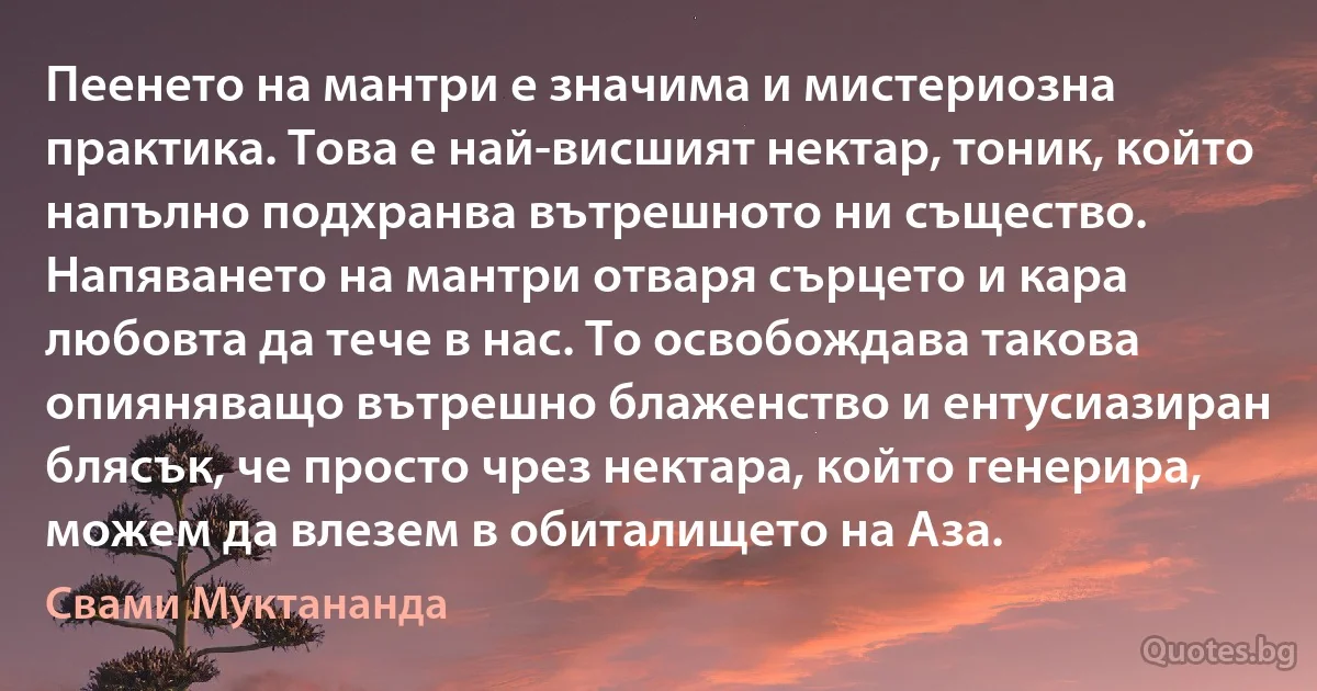 Пеенето на мантри е значима и мистериозна практика. Това е най-висшият нектар, тоник, който напълно подхранва вътрешното ни същество. Напяването на мантри отваря сърцето и кара любовта да тече в нас. То освобождава такова опияняващо вътрешно блаженство и ентусиазиран блясък, че просто чрез нектара, който генерира, можем да влезем в обиталището на Аза. (Свами Муктананда)