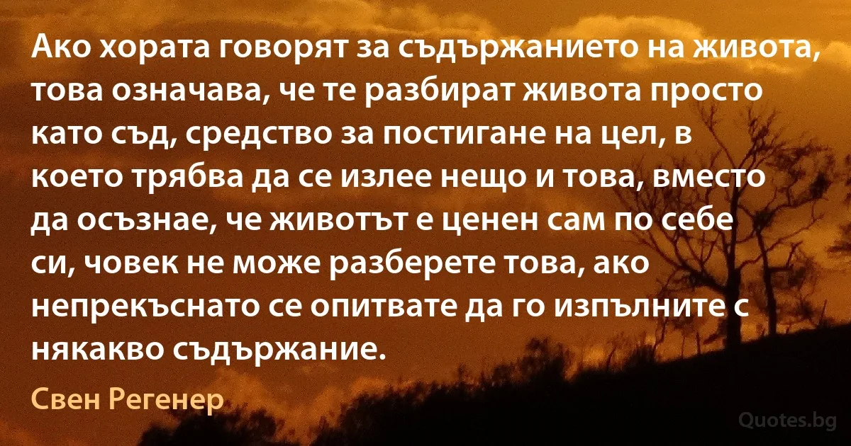 Ако хората говорят за съдържанието на живота, това означава, че те разбират живота просто като съд, средство за постигане на цел, в което трябва да се излее нещо и това, вместо да осъзнае, че животът е ценен сам по себе си, човек не може разберете това, ако непрекъснато се опитвате да го изпълните с някакво съдържание. (Свен Регенер)