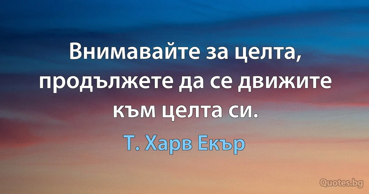 Внимавайте за целта, продължете да се движите към целта си. (Т. Харв Екър)