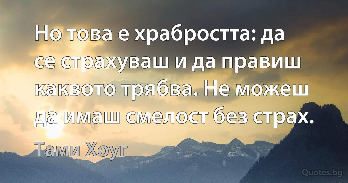 Но това е храбростта: да се страхуваш и да правиш каквото трябва. Не можеш да имаш смелост без страх. (Тами Хоуг)