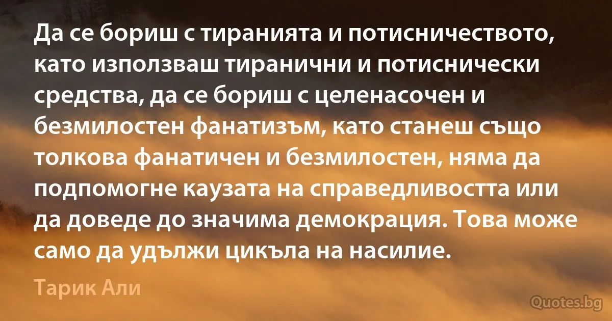 Да се бориш с тиранията и потисничеството, като използваш тиранични и потиснически средства, да се бориш с целенасочен и безмилостен фанатизъм, като станеш също толкова фанатичен и безмилостен, няма да подпомогне каузата на справедливостта или да доведе до значима демокрация. Това може само да удължи цикъла на насилие. (Тарик Али)