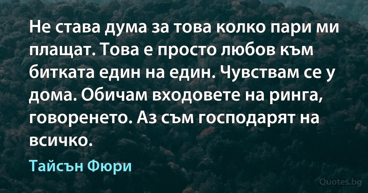 Не става дума за това колко пари ми плащат. Това е просто любов към битката един на един. Чувствам се у дома. Обичам входовете на ринга, говоренето. Аз съм господарят на всичко. (Тайсън Фюри)