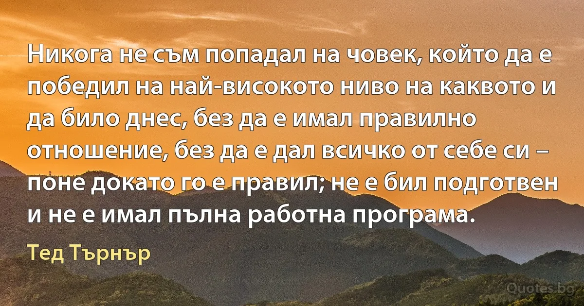 Никога не съм попадал на човек, който да е победил на най-високото ниво на каквото и да било днес, без да е имал правилно отношение, без да е дал всичко от себе си – поне докато го е правил; не е бил подготвен и не е имал пълна работна програма. (Тед Търнър)