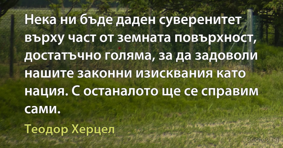 Нека ни бъде даден суверенитет върху част от земната повърхност, достатъчно голяма, за да задоволи нашите законни изисквания като нация. С останалото ще се справим сами. (Теодор Херцел)