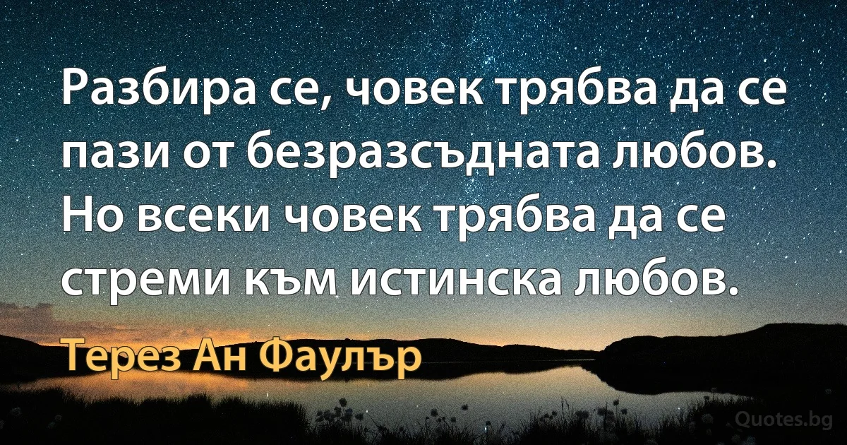 Разбира се, човек трябва да се пази от безразсъдната любов. Но всеки човек трябва да се стреми към истинска любов. (Терез Ан Фаулър)