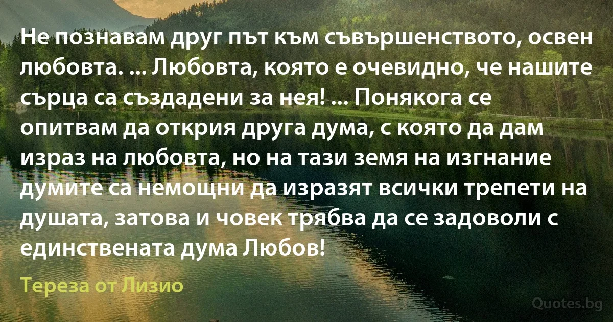 Не познавам друг път към съвършенството, освен любовта. ... Любовта, която е очевидно, че нашите сърца са създадени за нея! ... Понякога се опитвам да открия друга дума, с която да дам израз на любовта, но на тази земя на изгнание думите са немощни да изразят всички трепети на душата, затова и човек трябва да се задоволи с единствената дума Любов! (Тереза от Лизио)