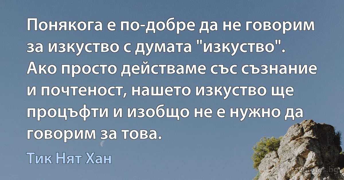 Понякога е по-добре да не говорим за изкуство с думата "изкуство". Ако просто действаме със съзнание и почтеност, нашето изкуство ще процъфти и изобщо не е нужно да говорим за това. (Тик Нят Хан)