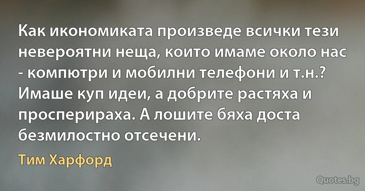 Как икономиката произведе всички тези невероятни неща, които имаме около нас - компютри и мобилни телефони и т.н.? Имаше куп идеи, а добрите растяха и просперираха. А лошите бяха доста безмилостно отсечени. (Тим Харфорд)