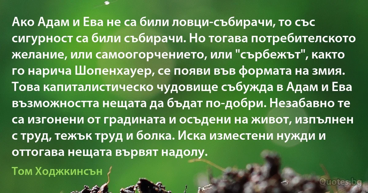 Ако Адам и Ева не са били ловци-събирачи, то със сигурност са били събирачи. Но тогава потребителското желание, или самоогорчението, или "сърбежът", както го нарича Шопенхауер, се появи във формата на змия. Това капиталистическо чудовище събужда в Адам и Ева възможността нещата да бъдат по-добри. Незабавно те са изгонени от градината и осъдени на живот, изпълнен с труд, тежък труд и болка. Иска изместени нужди и оттогава нещата вървят надолу. (Том Ходжкинсън)