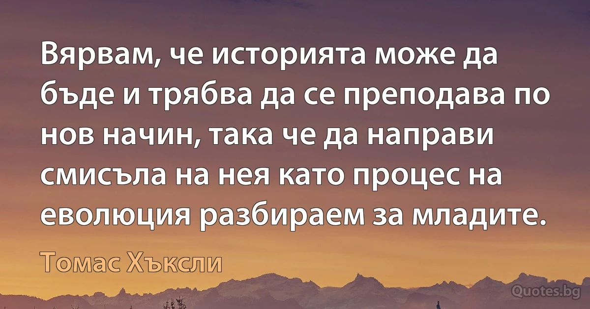 Вярвам, че историята може да бъде и трябва да се преподава по нов начин, така че да направи смисъла на нея като процес на еволюция разбираем за младите. (Томас Хъксли)